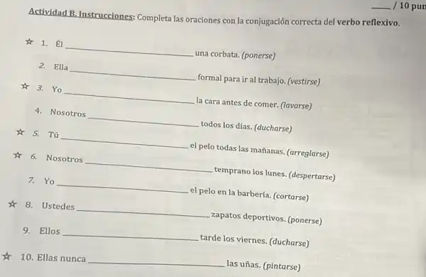 __ / 10 pur
Actividad B. Instrucciones:Completa las oraciones con là conjugación correcta del verbo reflexivo.
1. __ una corbata. (ponerse)
Ella __ formal para ir al trabajo. (vestirse)
3.Yo __ la cara antes de comer. (lavarse)
4. Nosotros __ todos los días. (ducharse)
& 5. Tú __ el pelo todas las mañanas. (arreglarse)
6. Nosotros __ temprano los lunes.(despertarse)
7. Yo __ el pelo en la barbería. (cortarse)
8. Ustedes __ zapatos deportivos. (ponerse)
9. Ellos __ tarde los viernes. (ducharse)
10. Ellas nunca
__ las uñas. (pintarse)