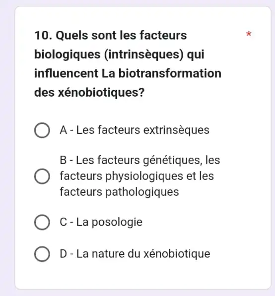 10. Quels sont les facteurs
biologiques (intrinsèques) qui
influencent L a biotransformation
des xénobiotiques?
A - Les facteurs extrinsèques
B - Les facteurs génétiques, les
facteurs physiologiques et les
facteurs pathologiques
C- La posologie
D - La nature du xénobiotique