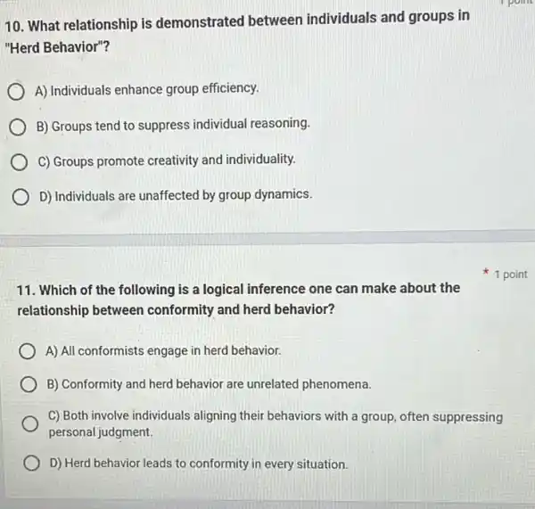 10. What relationship is demonstrated between individuals and groups in
"Herd Behavior"?
A) Individuals enhance group efficiency.
B) Groups tend to suppress individual reasoning.
C) Groups promote creativity and individuality.
D) Individuals are unaffected by group dynamics.
11. Which of the following is a logical inference one can make about the
relationship between conformity and herd behavior?
A) All conformists engage in herd behavior.
B) Conformity and herd behavior are unrelated phenomena.
C) Both involve individuals aligning their behaviors with a group, often suppressing
personal judgment.
D) Herd behavior leads to conformity in every situation.
1 point