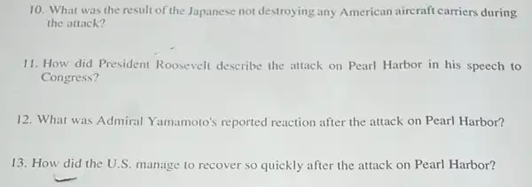 10. What was the result of the Japanese not destroying any American aircraft carriers during
the attack?
11. How did President Roosevelt describe the attack on Pearl Harbor in his speech to
Congress?
12. What was Admiral Yamamoto's reported reaction after the attack on Pearl Harbor?
13. How did the U.S. manage to recover so quickly after the attack on Pearl Harbor?