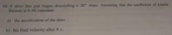 10. A skier has just begun descending a 20^circ  slope. Assuming that the coefficient of kinctic
friction is 0.10 calculate
a) the acceleration of the skier.
b) his final velocity after 8s.