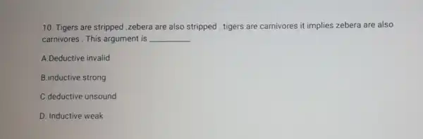 10. Tigers are stripped .zebera are also stripped tigers are carnivores it implies zebera are also
carnivores.This argument is __
A.Deductive invalid
B.inductive strong
C.deductive unsound
D. Inductive weak