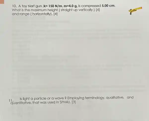 10. A toy Nerf gun k=150N/m,m=4.0g is compressed 5.00 cm.
What is the maximum height ( straight up vertically ) [4]
and range (horizontally). [4]
11.
Is light a particle or a wave? Employing terminology, qualitative, and
quantitative, that was used in SPH4U. [3]