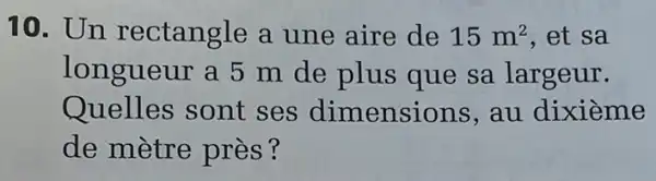 10. Un rectangle a une aire de 15m^2 .et sa
longueur a 5 m de plus que sa largeur.
Quelles sont ses dimensions au dixième
de mètre près?