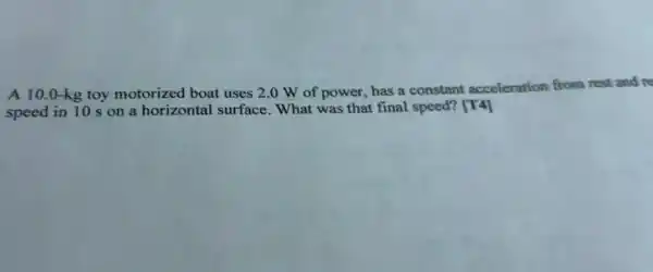 A 10.0 -kg toy motorized boat uses 2.0 W of power, has a constant acceleration from rest and re
speed in 10 s on a horizontal surface What was that final speed? [T4]