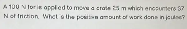 A 100 N for is applied to move a crate 25 m which encounters 37
N of friction. What is the positive amount of work done in joules?