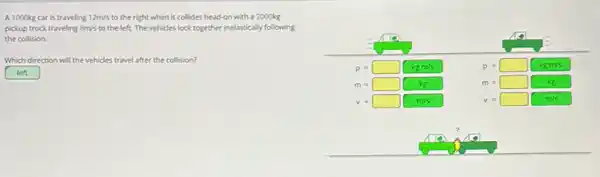 A 1000 mathrm(~kg) car is traveling 12 mathrm(~m) / mathrm(s) to the right when it collides head-on with a 2000 mathrm(~kg) pickup truck traveling 8 mathrm(~m) / mathrm(s) to the left. The vehicles lock together inelastically following the collision.
Which direction will the vehicles travel after the collision?
left