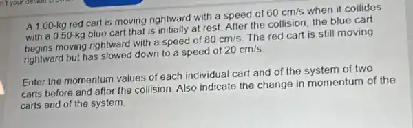 A 1.00-kg red cart is moving rightward with a speed of
60cm/s when it collides
with a 0.50 -kg blue cart that is initially at rest.After the collision, the blue cart
moving rightward with a speed of
80cm/s
The red cart is still moving
rightward but has slowed down to a speed of
20cm/s
Enter the momentum values of each individual cart and of the system of two
carts before and after the collision. Also indicate the change in momentum of the
carts and of the system