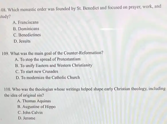 108
Which monastic order was founded by St. Benedict and focused on prayer,work, and
study?
A. Franciscans
B. Dominicans
C. Benedictines
D. Jesuits
109. What was the main goal of the Counter-Reformation?
A. To stop the spread of Protestantism
B. To unify Eastern and Western Christianity
C. To start new Crusades
D. To modernize the Catholic Church
110. Who was the theologian whose writings helped shape early Christian theology including
the idea of original sin?
A. Thomas Aquinas
B. Augustine of Hippo
C. John Calvin
D. Jerome