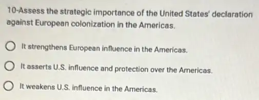 10-Assess the strategic importance of the United States' declaration
against European colonization in the Americas.
It strengthens European influence in the Americas.
It asserts U.S. influence and protection over the Americas.
It weakens U.S. influence in the Americas.