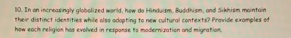 10.In an increasingly globalized world how do Hinduism Buddhism,and Sikhism maintain
their distinct identities while also adapting to new cultural contexts? Provide examples of
how each religion has evolved in response to modernization and migration.