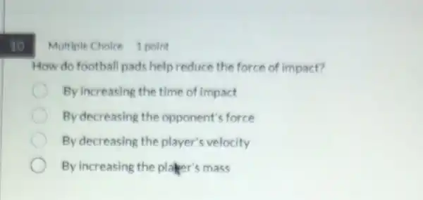 10
Multiple Choice 1 point
How do football pads help reduce the force of impact?
By increasing the time of impact
By decreasing the opponent's force
By decreasing the player's velocity
By increasing the planer's mass