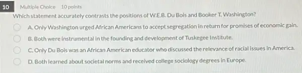 10
Multiple Choice 10 points
Which statementaccurately contrasts the positions of W.E.B Du Bois and Booker T. Washington?
A. Only Washington urged African Americans to accept segregation in return for promises of economic gain.
B. Both wereinstrumental in the founding and development of Tuskegee Institute.
C. Only Du Bois was an African American educator who discussed the relevance of racial issues in America.
D. Bothlearned about societal norms and received college sociology degrees in Europe.