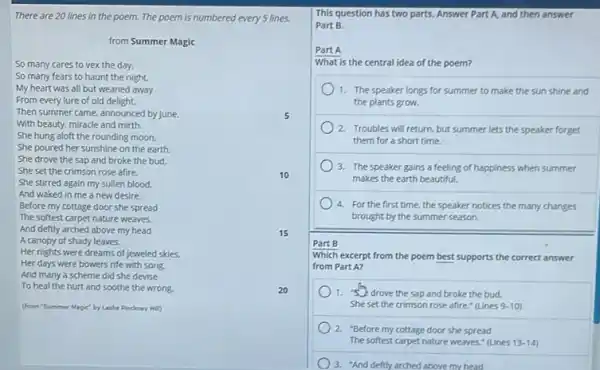 10
There are 20 lines in the poem. The poem is numbered every lines.
from Summer Magic
So many cares to vex the day.
So many fears to haunt the night.
My heart was all but weaned away
From every lure of old delight.
Then summer came, announced by June.
With beauty, miracle and mirth.
She hung aloft the rounding moon,
She poured her sunshine on the earth.
She drove the sap and broke the bud.
She set the crimson rose afire.
She stirred again my sullen blood.
And waked in me a new desire.
Before my cottage door she spread
The softest carpet nature weaves.
And deftly arched above my head
A canopy of shady leaves.
Her nights were dreams of jeweled skies.
Her days were bowers rife with song.
And many a scheme did she devise
To heal the hurt and soothe the wrong.
(from "Summer Magic" by Leslie Pinchney Hill
20
15
This question has two parts. Answer Part A and then answer
Part B.
Part A
What is the central idea of the poem?
1. The speaker longs for summer to make the sun shine and
the plants grow.
2 Troubles will return, but summer lets the speaker forget
them for a short time.
3. The speaker gains a feeling of happiness when summer
makes the earth beautiful.
4. For the first time.the speaker notices the many changes
brought by the summer season.
Part B
Which excerpt from the poem best supports the correct answer
from Part A?
1. "drove the sap and broke the bud,
She set the crimson rose afire." (Lines 9-10
2. "Before my cottage door she spread
The softest carpet nature weaves," (Lines 13-14
) 3. "And deftly arched above my head