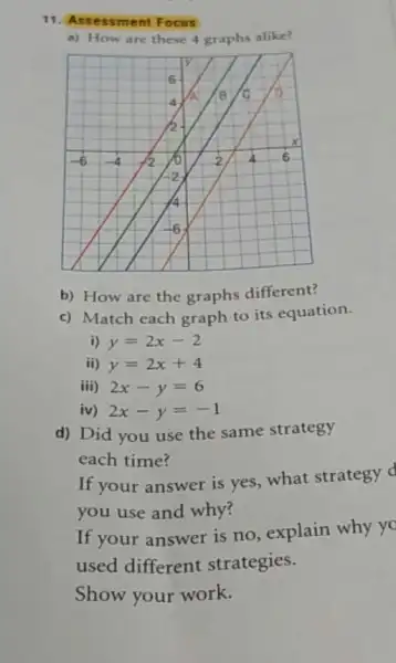 11. Ass essme nt Focus
a) How are these 4 graphs alike?
b) How are the graphs different?
c) Match each graph to its equation.
i) y=2x-2
ii) y=2x+4
iii) 2x-y=6
iv) 2x-y=-1
d) Did you use the same strategy
each time?
If your answer is yes, what strategy d
you use and why?
If your answer is no, explain why yo
used different strategies.
Show your work.