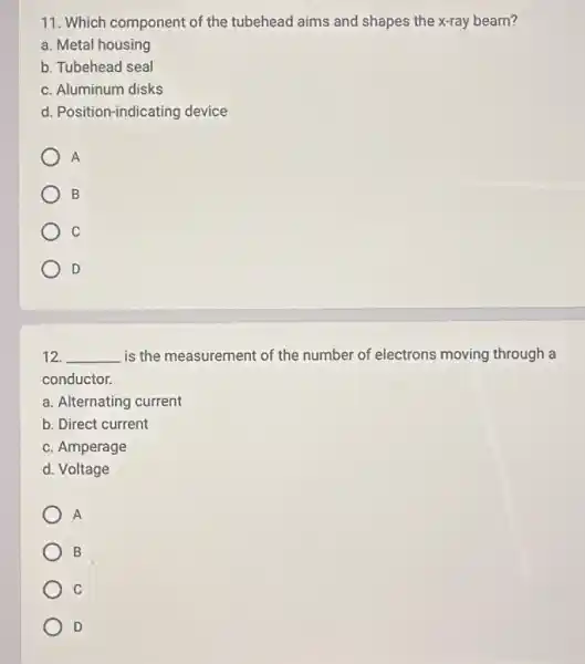 11. Which component of the tubehead aims and shapes the x-ray beam?
a. Metal housing
b. Tubehead seal
c. Aluminum disks
d. Position-indicating device
A
B
C
D
12. __ is the measurement of the number of electrons moving through a
conductor.
a. Alternating current
b. Direct current
c. Amperage
d. Voltage
A
B
C
D