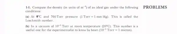 1-1. Compute the density (in units of m^-3 of an ideal gas under the following PROBLEMS
conditions:
(a) At 0^circ C and 760Torr pressure (1Torr=1mmHg) . This is called the
Loschmidt number.
(b) In a vacuum of 10^-3 Torr at room tem perature (20^circ C) . This number is a
useful one for the experimentalist to know by heart (10^-3Torr=1micron)