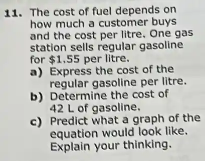 11. The cost of fuel depends on
how much a customer buys
and the cost per litre. One gas
station sells regular gasoline
for 1.55 per litre.
a) Express the cost of the
regular gasoline per litre.
b) Determine the cost of
42 L of gasoline.
c) Predict what a graph of the
equation would look like.
Explain your thinking.