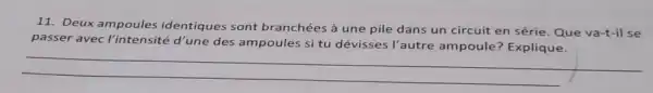 11. Deux ampoules identiques sont branchées à une pile dans un circuit en série. Que va-t-il se
pass er avec l'intensité d'une des ampoules si tu dévisses l'autre ampoule? Explique.
__