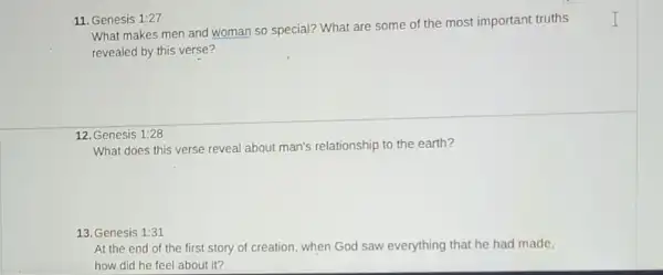 11. Genesis 1:27
What makes men and woman so special? What are some of the most important truths
revealed by this verse?
12. Genesis 1:28
What does this verse reveal about man's relationship to the earth?
13. Genesis 1:31
At the end of the first story of creation, when God saw everything that he had made.
how did he feel about it?