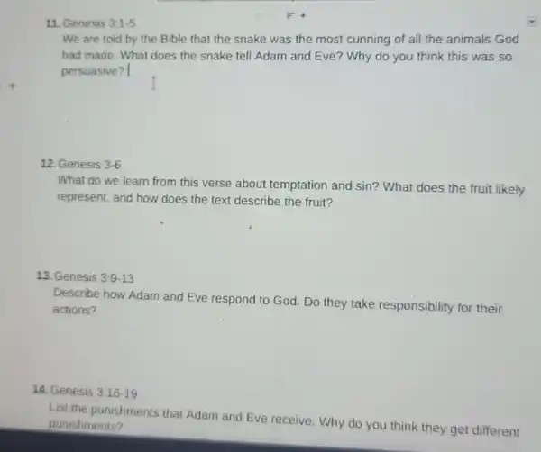 11. Genesis 3:1-5
We are told by the Bible that the snake was the most cunning of all the animals God
had made. What does the snake tell Adam and Eve? Why do you think this was so
persuasive?
12. Genesis 3-6
What do we learn from this verse about temptation and sin?What does the fruit likely
represent, and how does the text describe the fruit?
13. Genesis 3:9-13
Describe how Adam and Eve respond to God. Do they take responsibility for their
actions?
14. Genesis 3:16-19
List the punishments that Adam and Eve receive. Why do you think they get different
punishments?