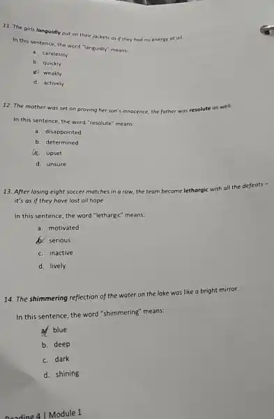 11. The girls languidly put on their jackets as if they had no energy at all.
In this sentence, the word "languidly" means:
a. carelessly
b. quickly
(4) weakly
d. actively
12. The mother was set on proving her son's innocence; the father
was resolute as well.
In this sentence, the word "resolute" means:
a. disappointed
b. determined
ac. upset
d. unsure
13. After losing eight soccer matches in a row, the team became
lethargic
with all the defeats
it's as if they have lost all hope.
In this sentence, the word "lethargic" means:
a. motivated
b. serious
c inactive
d. lively
14. The shimmering reflection of the water on the lake was like a bright mirror.
In this sentence, the word "shimmering"means:
a blue
b. deep
c. dark
d shining