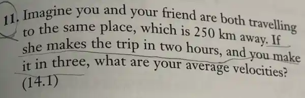 11. Imagine you and your friend are both travelling
to the same place,which is 250 km away. If
she makes the trip in two hours, and you make
it in three what are your average velocities?
(14.1)