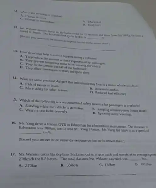 11. What is the meaning of impulse?
A. Change in force
B. Total speed
C. Change in momentum
D. Total force
12. Mr. Webster presses down on the brake pedal for 10 seconds and stops down his Sookg car from a
speed of 38m/s The force applied by the brakes is __ N.
(Record your answer in the numerical-response section on the answer sheet)
__
13. How do airbags help to reduce injuries during a collision?
A. They reduce the amount of force experienced by passengers
B. They prevent dangerous metal from entering the vehicle
C. They hit the person instead of the dashboard
D. They allow passengers to relax and go to sleep
14. What are some potential dangers that individuals may face in a mosor vehicle accident?
A. Risk of Injury or death
B. Increased comfort
C. More safety for other drivers
D. Reduced foel efficiency
15. Which of the following is a recommended safety measure for passengers in a vehicle?
A. Standing while the vehicle is in motion
B. Keeping windows open during travel
C. Wearing seat belts properly
D. Ignoring safety warnings
16. Mr. Yang drive a Nissan GTR to Edmonton for a badminton tournament. The distance to
Edmonton was 300km, and it took Mr. Yang 6 hours. Mr. Yang did this trip as a speed of
km/h.
(Record your answer in the numerical-response section on the answer sheet.)
17. Mr. Webster takes his sky blue Mcl aren out to a race track and travels at an average speed
270km/h
for 0.5 hours. The total distance Mr. Webster travelled was
__ km.
D. 1815km
A. 270km
__
stance Mr. W C. 135km D C. 135km