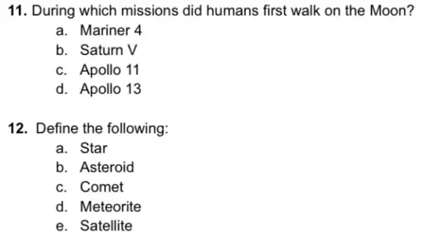 11. During which missions did humans first walk on the Moon?
a. Mariner 4
b. Saturn V
c. Apollo 11
d. Apollo 13
12. Define the following:
a. Star
b. Asteroid
c. Comet
d. Meteorite
e. Satellite