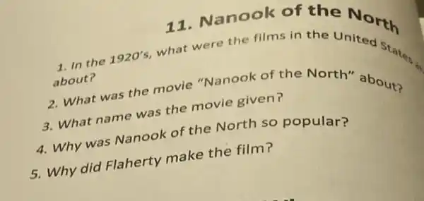 11. Nanook of the North
1. In the
1920's
what were the films in the
about?
2. What was the movie "Nanook of the North"about?
3. What name was the movie given?
4. Why was Nanook of the North so popular?
5. Why did Flaherty make the film?