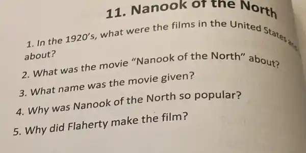 11. Nanook or the North
1. In the
about?
1920's
what were the films in the United States;
2. What was the movie "Nanook of the North'about?
3. What name was the movie given?
4. Why was Nanook of the North so popular?
5. Why did Flaherty make the film?