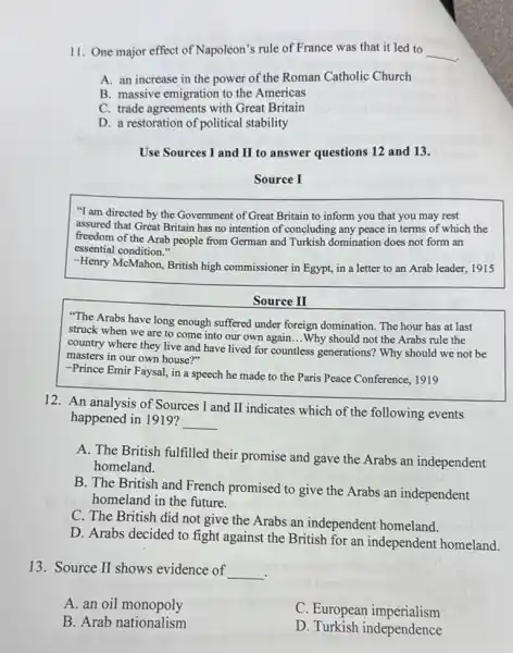 11. One major effect of Napoleon's rule of France was that it led to __
A. an increase in the power of the Roman Catholic Church
B. massive emigration to the Americas
C. trade agreements with Great Britain
D. a restoration of political stability
Use Sources I and II to answer questions 12 and 13.
Source I
"I am directed by the Government of Great Britain to inform you that you may rest
assured that Great Britain has no intention of concluding any peace in terms of which the
freedom of the Arab people from German and Turkish domination does not form an
essential condition."
-Henry McMahon, British high commissioner in Egypt, in a letter to an Arab leader, 1915
Source II
"The Arabs have long enough suffered under foreign domination. The hour has at last
struck when we are to come into our own again...Why should not the Arabs rule the
country where they live and have lived for countless generations? Why should we not be
masters in our own house?"
-Prince Emir Faysal, in a speech he made to the Paris Peace Conference, 1919
12. An analysis of Sources I and II indicates which of the following events
happened in 1919? __
A. The British fulfilled their promise and gave the Arabs an independent
homeland.
B. The British and French promised to give the Arabs an independent
homeland in the future.
C. The British did not give the Arabs an independent homeland.
D. Arabs decided to fight against the British for an independent homeland.
13. Source II shows evidence of __
A. an oil monopoly
C. European imperialism
B. Arab nationalism
D. Turkish independence