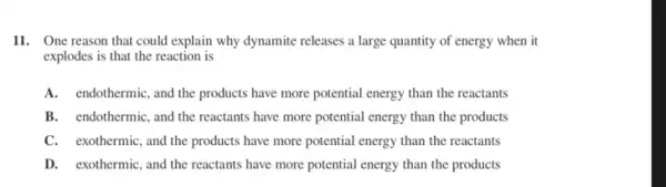 11. One reason that could explain why dynamite releases a large quantity of energy when it
explodes is that the reaction is
A.endothermic, and the products have more potential energy than the reactants
B. endothermic, and the reactants have more potential energy than the products
C. exothermic,and the products have more potential energy than the reactants
D. exothermic, and the reactants have more potential energy than the products