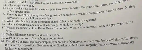 11. What is oversight? List three tools of Congressional oversight.
12. What is agenda setting?
13. Compare the House and Senate (a diagram may be useful here) Consider size, terms qualifications
office, special duties.
14. Describe each of the four types of congressional committees. What is the purpose of each? How do they
play a role in how a bill becomes a law?
15. What is the function of the committee chair?What is the seniority system?
16. What is the purpose of a committee hearing?What is a markup?
17. What is the function of the House Rules Committee? What is a unanimous consent agreement in the
Senate?
18. Define Filibuster, Cloture and nuclear option.
19. What is the purpose of a conference committee?
20. Describe Congressional leadership in both houses of Congress. A chart may be beneficial to illustrate
the hierarchy of positions.Be sure to note:Speaker of the House majority leaders , whips,minority
leaders, vice president.