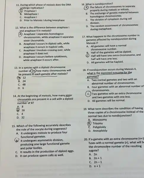 11. During which phase of meiosis does the DNA
undergo replication?
x Prophase I
B. Metaphase I
C. Anaphase I
D. Prior to Meiosis I during interphase
12. What is the difference between anaphase I
and anaphase II in meiosis?
A. Anaphase I separates homologous
chromosomes, while anaphase II separates
sister chromatids.
B. Anaphase l occurs in diploid cells, while
anaphase II occurs in haploid cells.
C. Anaphase I Involves crossing over while
anaphase II does not.
D. Anaphase l occurs before cytokinesis,
while anaphase II occurs after.
13. In a species with a diploid chromosome
number o(24)how many chromosomes will
be present in each gamete after meiosis?
12
B. 24
C. 48
D. 6
14. At the beginning of meiosis, how many,sister
chromatids are present in a cell with a diploid
number of 8?
A. 8
(B. 16
C. 4
D. 32
15. Which of the following accurately describes
the role of the oocyte during oogenesis?
A. It undergoes meiosis to produce four
functional gametes.
(B) It undergoes asymmetric division.
producing one large functional gamete
and polar bodies.
C. It results in the production of diploid eggs.
D. It can produce sperm cells as well.
B. The exchange of genetic material between
homologous chromosomes.
C. The division of cytoplasm during cell
division.
D. The random assortment of chromosomes
during metaphase.
17. What happens to the chromosome number in
What happened by nondisjunction during
Melosis I?
A. All gametes will have a normal
chromosome number.
B. Half of the gametes will be diploid.
Half will have one extra chromosome, and
half will have one less.
D. All gametes will be haploid.
18. If nondisjunction occurs during Meiosis II,
what is the expected outcome for the
gametes?
A. Two normal gametes and two with an
abnormal number of chromosomes.
B. Four gametes with an abnormal number of
chromosomes.
) Two gametes with an extra chromosome
and two gametes with one less.
D. All gametes will be normal.
19. What term describes the condition of having
three copies of a chromosome instead of the
normal two due to nondisjunction?
A. Monosomy
(B.) Trisomy
C. Polyploidy
D. Aneuploidy
20. If a gamete with an extra chromosome (n+1
fuses with a normal gamete (n), what will b
the chromosome number of the resulting
zygote?
A. 2n
B. 2n+1
C. 2n-1
D. n+1