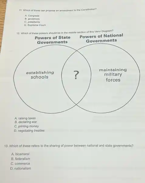 11. Which of these can propose an amendment to the Constitution?
A. Congress
B. governors
C. presidents
D. Supreme Court
12. Which of these powers should be in the
middle section of this Venn Diagram?
square 
Governments
Gove rnments
establishing
maintaining
schools
forces
military
A. raising taxes
B. declaring war
C. printing money
D. negotiating treaties
13. Which of these refers to the sharing of power between national and state governments?
A. bicameral
B. federalism
C. commerce
D. nationalism