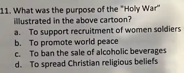 11. What was the purpose of the "Holy War"
illustrated in the above cartoon?
a. To support recruitment of women soldiers
b. To promote world peace
c. To ban the sale of alcoholic beverages
d. To spread Christian religious beliefs