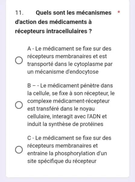 11. Quels sont les mécanismes
d'action des médicaments à
récepteurs intracellulaires?
A - Le médicament se fixe sur des
récepteurs membranaires et est
transporté dans le cytoplasme par
un mécanisme d'endocytose
B - - Le médicament pénètre dans
la cellule, se fixe à son récepteur, le
complexe médicament-récepteur
est transféré dans le noyau
cellulaire, interagit avec l'ADN et
induit la synthèse de protéines
C-Le médicament se fixe sur des
récepteurs membranaires et
entraine la phosphorylation d'un
site spécifique du récepteur