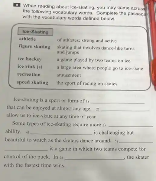 11. When reading about ice-skating, you may come across the following vocabulary words. Complete the passage with the vocabulary words defined below.
Ice-Skating
athletic
figure skating
ice hockey
ice rink (s)
recreation
speed skating
of athletes; strong and active skating that involves dance-like turns and jumps
a game played by two teams on ice a large area where people go to ice-skate amusement
the sport of racing on skates
Ice-skating is a sport or form of 1) that can be enjoyed at almost any age. 2) allow us to ice-skate at any time of year.
Some types of ice-skating require more 3) ability. 4) is challenging but beautiful to watch as the skaters dance around. 5) is a game in which two teams compete for control of the puck. In 6) , the skater