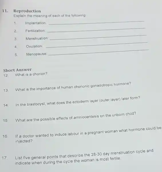 11. Reproduction
Explain the meaning of each of the following:
1. Implantation:
__
2. Fertilization:
__
3. Menstruation:
__
4. Ovulation:
__
5. Menopause:
__
Short Answer
12. What is a chorion?
13.
What is the importance of human chorionic gonadotropic hormone?
14.
In the blastocyst, what does the ectoderm layer (outer layer) later form?
15. What are the possible effects of amniocentesis on the unborn child?
16.
If a doctor wanted to induce labour in a pregnant woman what hormone could be
injected?
17 List five general points that describe the
28-30
day menstruation cycle and
indicate when during the cycle the woman is most fertile.