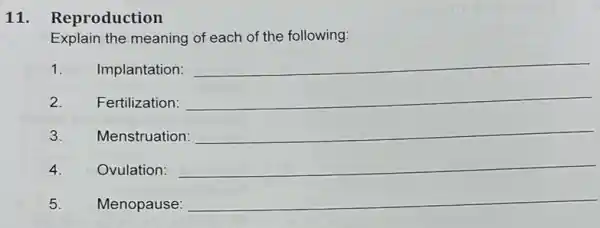 11. Reproduction
Explain the meaning of each of the following.
1. Implantation:
__
2. Fertilization: __
3. Menstruation: __
4. Ovulation: __
5. Menopause:
__