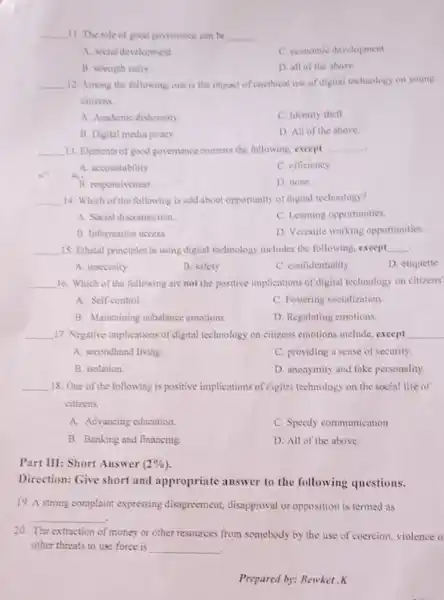 __ 11. The role of good govemance can be __
A. secial development.
C. coonomic development
B. strength unity
D. all of the above
__ 12. Among the following one is the impact of unethical use of digital technology on young
citizens
A. Academic dishonesty
C. Identity thefl
B. Digital modia piracy
D. All of the above
__ 13. Elements of good governance consists the following, except __
A. accountability
C. efficiency
B. responsiveness
D. none
__ 14. Which of the following is odd about opportunity of digital technology?
A. Social disconnection.
C. Learning opportunities.
B. Information access
D. Versatile working opportunities
__ 15. Ethical principles in using digital technology includes the following, except __
A. insecurity
B. safety
C. confidentiality
D. etiquette
__ 16. Which of the following are not the positive implications of digital technology on citizens'
A. Self-control.	C. Fostering socialization
B. Maintaining unbalance emotions
D. Regulating emotions.
__ 17. Negative implications of digital technology on citizens emotions include, except __
A. secondhand living.
C. providing a sense of security.
B. isolation
D. anonymity and fake personality.
__ 18. One of the following is positive implications of digitel technology on the social life of
citizens.
A. Advancing education.
C. Speedy communication.
B. Banking and financing
D. All of the above.
Part III: Short Answer (2% )
Direction: Give short and appropriate answer to the following questions.
19. A strong complaint expressing disagreement,disapproval or opposition is termed as
__
20. The extraction of money or other resources from somebody by the use of coercion, violence
other threats to use force is __
.
Prepared by: Bewket .K