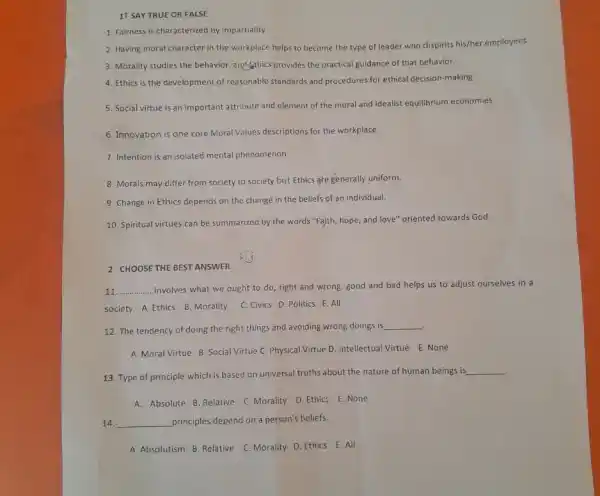 11 SAY TRUE OR FALSE
1. Fairness is characterized by impartiality
2. Having moral character in the workplace helps to become the type of leader who dispirits his/her employees.
3. Morality studies the behavior and sthics provides the practical guidance of that behavior.
4. Ethics is the development of reasonable standards and procedures for ethical decision -making
5. Social virtue is an important attribute and element of the moral and idealist equilibrium economies.
6. Innovation is one core Moral Values descriptions for the workplace.
7. Intention is an isolated mental phenomenon
8. Morals may differ from society to society but Ethics are generally uniform.
9. Change in Ethics depends on the change in the beliefs of an individual.
10. Spiritual virtues can be summarized by the words "Faith, hope, and love" oriented towards God.
2 CHOOSE THE BEST ANSWER
11 __ .involves what we ought to do, right and wrong, good and bad helps us to adjust ourselves in a
society. A. Ethics B. Morality C. Civics D. Politics E. All
12. The tendency of doing the right things and avoiding wrong doings is
__
.
A. Moral Virtue B Social Virtue C. Physical Virtue D. Intellectual Virtue E. None
13. Type of principle which is based on universal truths about the nature of human beings is
__
A. Absolute B. Relative C. Morality D. Ethics E. None
14. __ principles depend on a person's beliefs.
A. Absolutism B. Relative C. Morality D. Ethics E. All