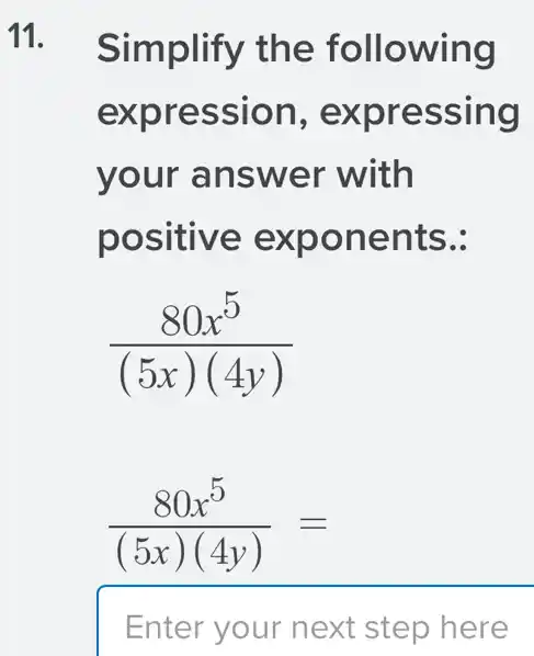 11. Simplify the following
expression , expressing
your answer with
positive exponents.:
(80x^5)/((5x)(4y))
(80x^5)/((5x)(4y))=
Enter your next step here