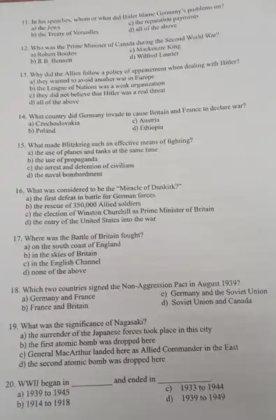 11. In his specches whom or what did Hitter blame Germany"problems on?
a) the Jews
c) the reparation payments
d) all of the above
b) the Treaty of Versailles
12. Who was the Prime Minister of Canada during the Second World War?
a) Robert Borden
c) Mackenzic King
d) Wilfred Lauricr
b) R.B. Bennett
13. Why did the Allies follow a policy of appeasement when dealing with Hitler?
a) they wanted to avoid another war in Europe
b) the League of Nations was a weak organization
c) they did not believe that Hitler was a real threat
d) all of the above
14. What country did Germany invade to cause Britain and France to declare war?
a) Czechoslovakin
c) Austria
b) Poland
d) Ethiopia
15. What made Blitzkrieg such an effective means of fighting?
a) the use of planes and tanks at the same time
b) the use of propaganda
c) the arrest and detention of civilians
d) the naval bombardment
16. What was considered to be the "Miracle of Dunkirk?"
a) the first defeat in battle for German forces
b) the rescue of 350 ,000 Allied soldiers
c) the election of Winston Churchill as Prime Minister of Britain
d) the entry of the United States into the war
17. Where was the Battle of Britain fought?
a) on the south coast of England
b) in the skies of Britain
c) in the English Channel
d) none of the above
18. Which two countries signed the Non-Aggression Pact in August 1939?
a) Germany and France
c) Germany and the Soviet Union
b) France and Britain
d) Soviet Union and Canada
19. What was the significance of Nagasaki?
a) the surrender of the Japanese forces took place in this city
b) the first atomic bomb was dropped here
c) General MacArthur landed here as Allied Commander in the East
d) the second atomic bomb was dropped here
20. WWII began in
and ended in
a) 1939 to 1945
c) 1933 to 1944
b) 1914 to 1918
d)1939 to 1949