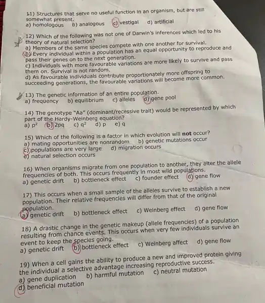 1.1) Structures that serve no useful function in an organism, but are still
somewhat present.
a) homologous b) analogous
vestigal
d) artificial
12) Which of the following was not one of Darwin's inferences which led to his
theory of natural selection?
a) Members of the same species compete with one another for survival.
(b) Every individual within a population has an equal opportunity to reproduce and
pass their genes on to the next generation.
c) Individuals with more favourable variations are more likely to survive and pass
them on. Survival is not random.
d) As favourable individuals contribute proportionately more offspring to
succeeding generations the favourable variations will become more common.
13) The genetic information of an entire population.
(d) gene pool
a) frequency
b) equilibrium
c) alleles
14) The genotype "Aa"(dominant/recessive trait)would be represented by which
part of the Hardy-Weinberg equation?
a) p^2
(b) 2pq
C) q^2
d) p
e) q
15) Which of the following is a factor in which evolution will not occur?
a) mating opportunities are nonrandom b)genetic mutations occur
C) populations are very large
d) migration occurs
e) natural selection occurs
16) When organisms migrate from one population to another, they alter the allele
frequencies of both. This occurs frequently in most wild populations.
a) genetic drift b) bottleneck effect
c) founder effect (d) gene flow
17) This occurs when a small sample of the alleles survive to establish a new
population. Their relative frequencies will differ from that of the original
population.
d) gene flow
(a) genetic drift
b) bottleneck effect
c) Weinberg effect
18) A drastic change in the genetic makeup (allele frequencies) of a population
resulting from chance events. This occurs when very few individuals survive an
event to keep the species going.
d) gene flow
a) genetic drift
b) bottleneck effect
c) Weinberg affect
19) When a cell gains the ability to produce a new and improved protein giving
the individual a selective advantage increasing reproductive success.
a) gene duplication
b) harmful mutation
c) neutral mutation
d) beneficial mutation