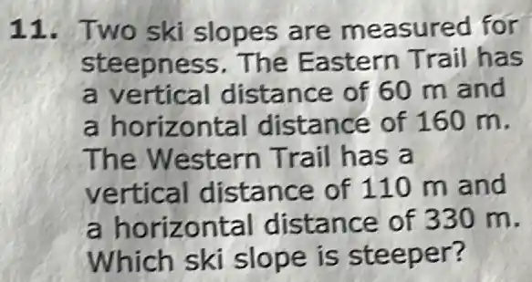 11. Two ski slopes are measured for
steepness The Eastern Trail has
a vertical distance of 60 m and
a horizontal distance of 160 m.
The Western Trail has a
vertical distance of 110 m and
a horizontal distance of 330 m.
Which ski slope is steeper?