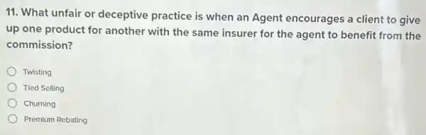 11. What unfair or deceptive practice is when an Agent encourages a client to give
up one product for another with the same insurer for the agent to benefit from the
commission?
Twisting
Tied Selling
Churning
Premium Rebating