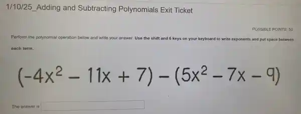 1/10/25_Adding and Subtracting Polynomials Exit Ticket
POSSIBLE POINTS: 50
Perform the polynomial operation below and write your answer. Use the shift and 6 keys on your keyboard to write exponents ants and put space between
each term.
(-4x^2-11x+7)-(5x^2-7x-9)
The answer is square