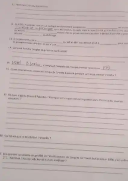 11
__
12 En 1959. if commet une erreur tactique en annulant le programme
__
, cet avion
__ qui a eté crée au Canada, mais
Etats-Unis ver
les avions __
moins cher, le gouvernement canadien a decide d'annuter le proj
laissant __ au chomage
13. it a dgalement cree le __
quiest an abri sous terrain situé b
__ pour pro
Ie gouvernement canadien en cas d'une __
14
__
15 __ a remplace Diefenbaker comme premier ministre en
__
16. Queis programmes sociaux est-ce quele Canada a adopté pendant quil était premier ministre?
__
17. De quois'agit la Greve d'Asbestos Pourquotest ce que cecl est important dans Phistoire des ouvriers
__
18. Qu'est-ce que la Revolution tranquille?
__
1. Les ouvriers canadien ont profite de Petablissement de Congres du Travail du Canada en 1956 cost-a-dire
CTC Nommer 2 facteurs du travail qui ont amelioré?
__